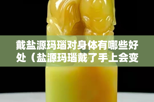 戴盐源玛瑙对身体有哪些好处（盐源玛瑙戴了手上会变色吗）