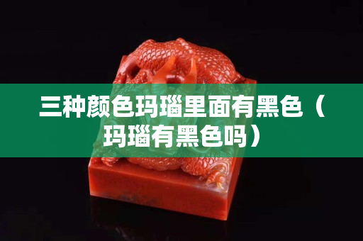三种颜色玛瑙里面有黑色（玛瑙有黑色吗）