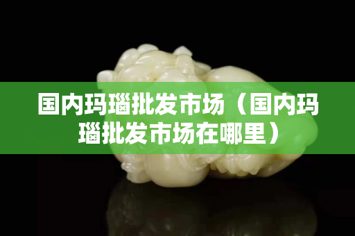 国内玛瑙批发市场（国内玛瑙批发市场在哪里）