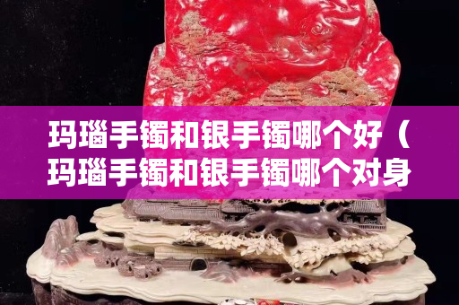 玛瑙手镯和银手镯哪个好（玛瑙手镯和银手镯哪个对身体有好处）