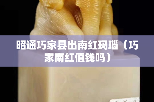昭通巧家县出南红玛瑙（巧家南红值钱吗）