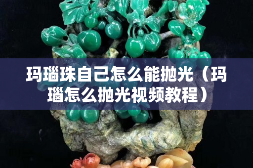 玛瑙珠自己怎么能抛光（玛瑙怎么抛光视频教程）