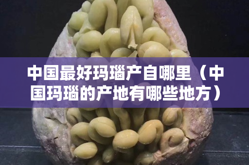 中国最好玛瑙产自哪里（中国玛瑙的产地有哪些地方）
