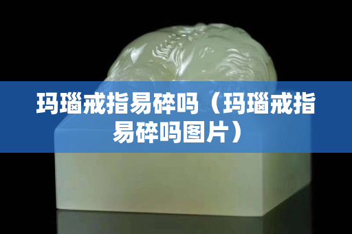 玛瑙戒指易碎吗（玛瑙戒指易碎吗图片）