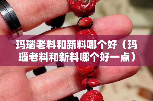 玛瑙老料和新料哪个好（玛瑙老料和新料哪个好一点）