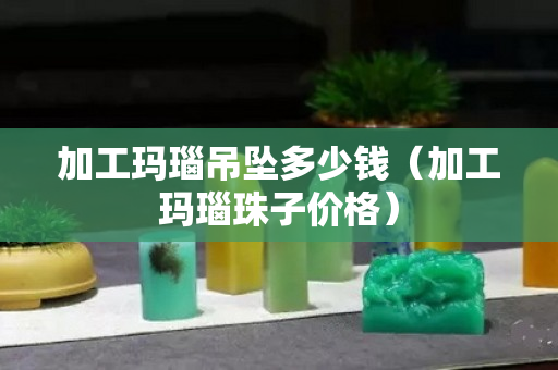 加工玛瑙吊坠多少钱（加工玛瑙珠子价格）