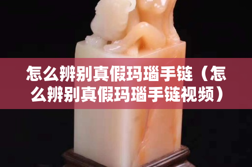 怎么辨别真假玛瑙手链（怎么辨别真假玛瑙手链视频）