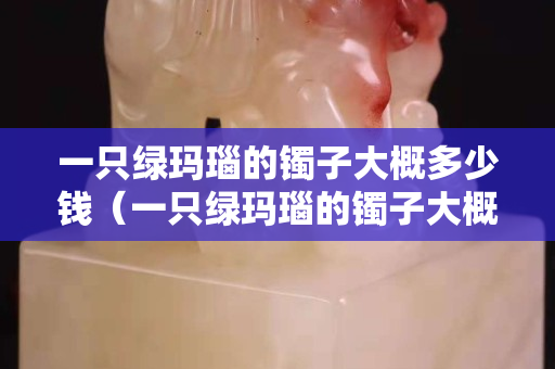 一只绿玛瑙的镯子大概多少钱（一只绿玛瑙的镯子大概多少钱啊）