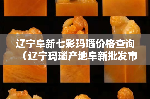 辽宁阜新七彩玛瑙价格查询（辽宁玛瑙产地阜新批发市场）
