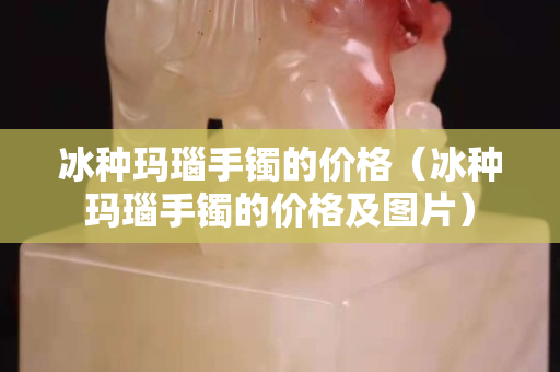 冰种玛瑙手镯的价格（冰种玛瑙手镯的价格及图片）