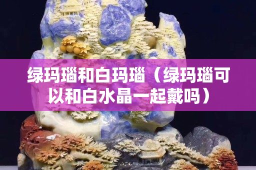 绿玛瑙和白玛瑙（绿玛瑙可以和白水晶一起戴吗）
