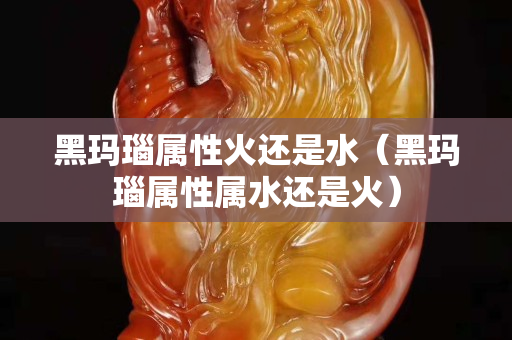 黑玛瑙属性火还是水（黑玛瑙属性属水还是火）