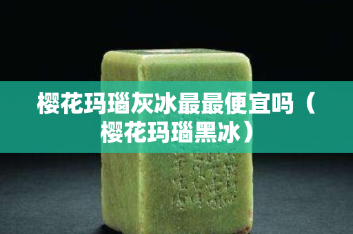 樱花玛瑙灰冰最最便宜吗（樱花玛瑙黑冰）