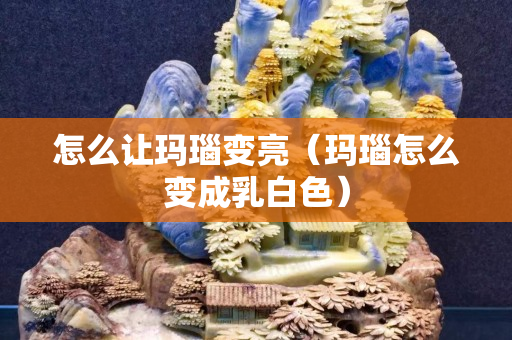 怎么让玛瑙变亮（玛瑙怎么变成乳白色）