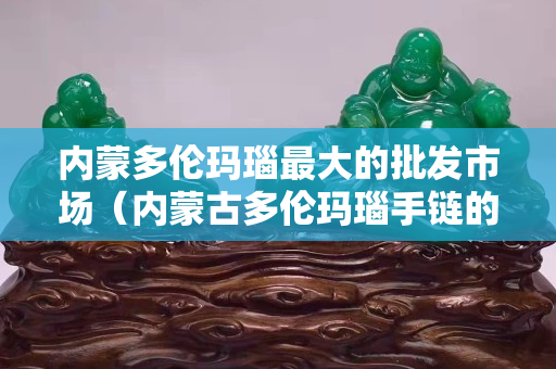 内蒙多伦玛瑙最大的批发市场（内蒙古多伦玛瑙手链的价格要多少）