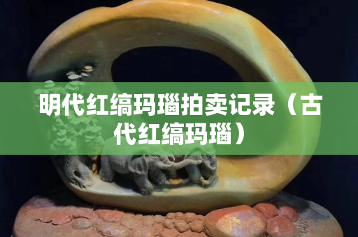 明代红缟玛瑙拍卖记录（古代红缟玛瑙）