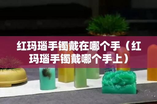 红玛瑙手镯戴在哪个手（红玛瑙手镯戴哪个手上）
