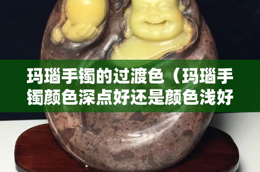 玛瑙手镯的过渡色（玛瑙手镯颜色深点好还是颜色浅好）
