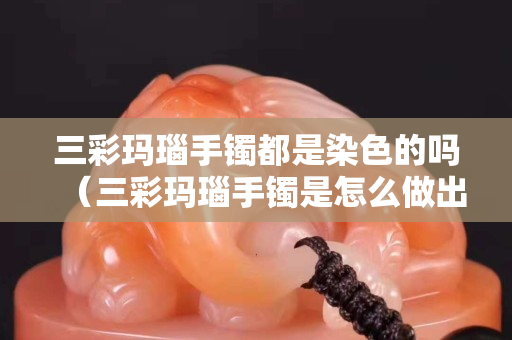 三彩玛瑙手镯都是染色的吗（三彩玛瑙手镯是怎么做出来的）