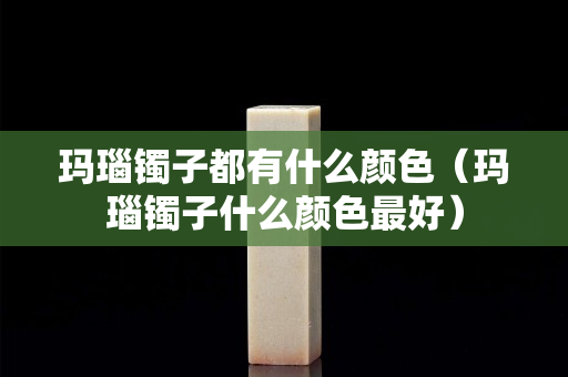 玛瑙镯子都有什么颜色（玛瑙镯子什么颜色最好）
