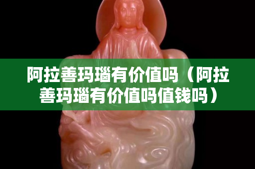 阿拉善玛瑙有价值吗（阿拉善玛瑙有价值吗值钱吗）