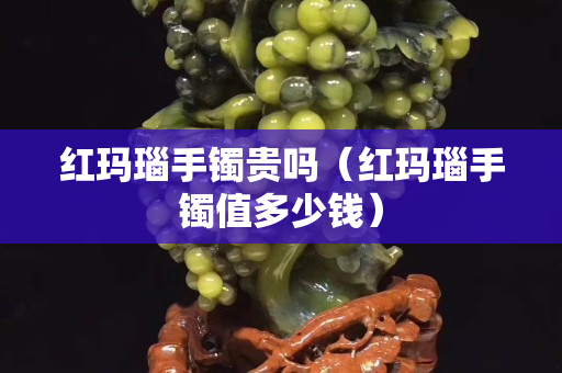 红玛瑙手镯贵吗（红玛瑙手镯值多少钱）
