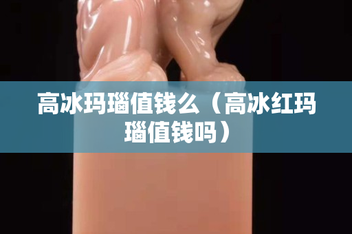 高冰玛瑙值钱么（高冰红玛瑙值钱吗）