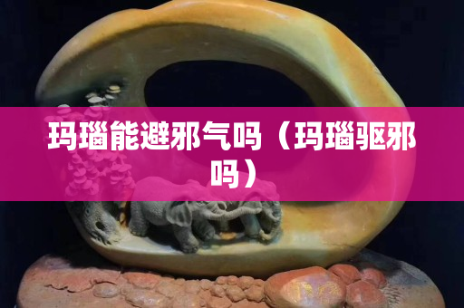 玛瑙能避邪气吗（玛瑙驱邪吗）