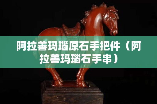 阿拉善玛瑙原石手把件（阿拉善玛瑙石手串）