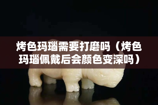 烤色玛瑙需要打磨吗（烤色玛瑙佩戴后会颜色变深吗）