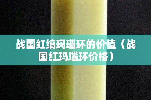 战国红缟玛瑙环的价值（战国红玛瑙环价格）
