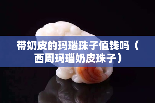 带奶皮的玛瑙珠子值钱吗（西周玛瑙奶皮珠子）