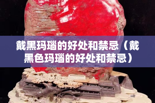 戴黑玛瑙的好处和禁忌（戴黑色玛瑙的好处和禁忌）