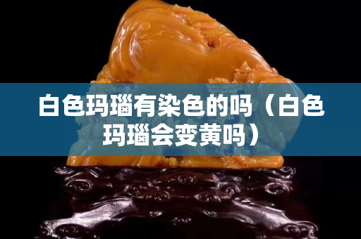 白色玛瑙有染色的吗（白色玛瑙会变黄吗）