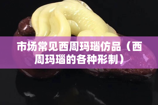 市场常见西周玛瑙仿品（西周玛瑙的各种形制）