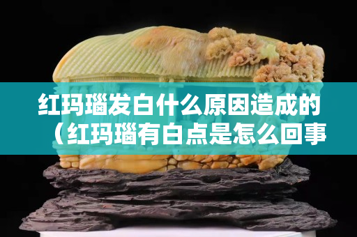 红玛瑙发白什么原因造成的（红玛瑙有白点是怎么回事）