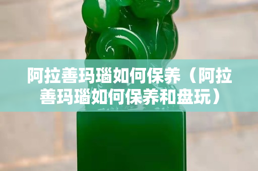 阿拉善玛瑙如何保养（阿拉善玛瑙如何保养和盘玩）