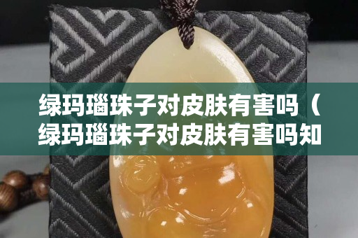 绿玛瑙珠子对皮肤有害吗（绿玛瑙珠子对皮肤有害吗知乎）