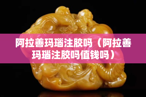 阿拉善玛瑙注胶吗（阿拉善玛瑙注胶吗值钱吗）