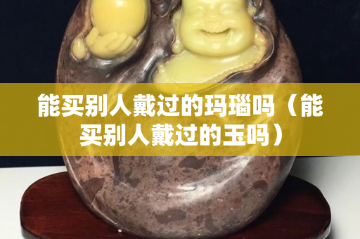 能买别人戴过的玛瑙吗（能买别人戴过的玉吗）