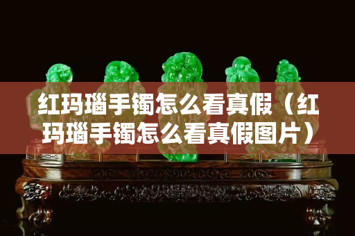 红玛瑙手镯怎么看真假（红玛瑙手镯怎么看真假图片）