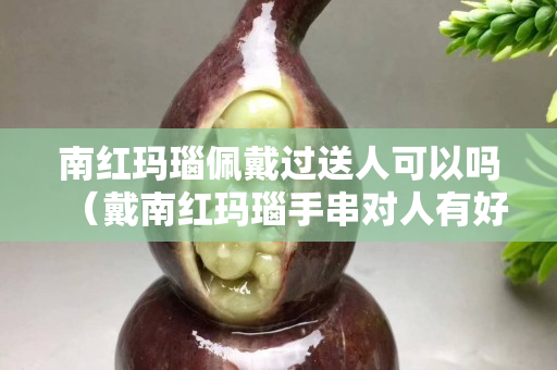南红玛瑙佩戴过送人可以吗（戴南红玛瑙手串对人有好处吗）