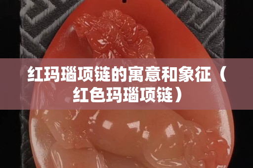 红玛瑙项链的寓意和象征（红色玛瑙项链）