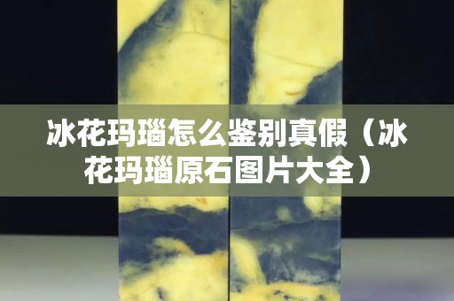 冰花玛瑙怎么鉴别真假（冰花玛瑙原石图片大全）
