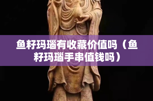 鱼籽玛瑙有收藏价值吗（鱼籽玛瑙手串值钱吗）