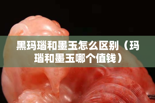 黑玛瑙和墨玉怎么区别（玛瑙和墨玉哪个值钱）