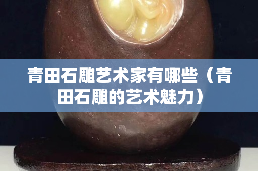 青田石雕艺术家有哪些（青田石雕的艺术魅力）