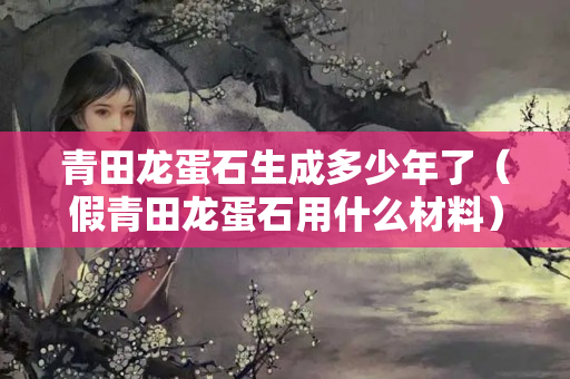 青田龙蛋石生成多少年了（假青田龙蛋石用什么材料）