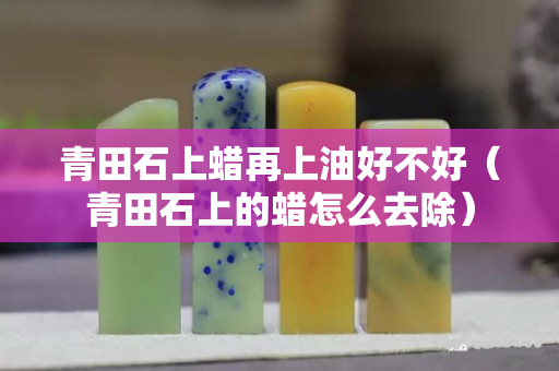 青田石上蜡再上油好不好（青田石上的蜡怎么去除）