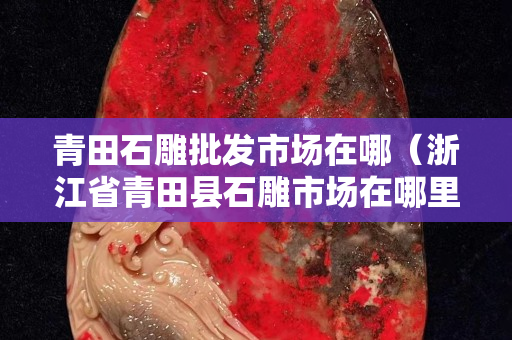 青田石雕批发市场在哪（浙江省青田县石雕市场在哪里）